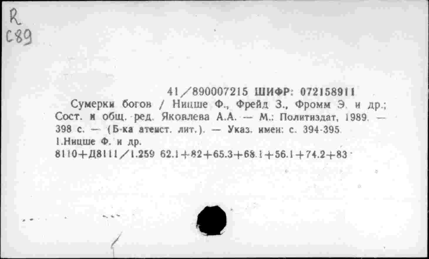 ﻿к с«9
41/890007215 ШИФР: 07215891 1
Сумерки богов / Ницше Ф., Фрейд 3., Фромм Э и др.; Сост. и общ. ред Яковлева А.А. — М.: Политиздат, 1989 — 398 с. — (Б-ка атеист, лит.). — Указ, имен: с. 394-395 1.Ницше Ф. и др.
8110+Д8111/1.259 62.14-824-65.3-1-68.14-56.14- 74.24-83